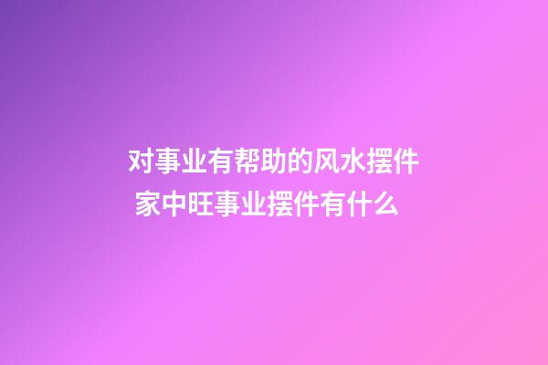对事业有帮助的风水摆件 家中旺事业摆件有什么
